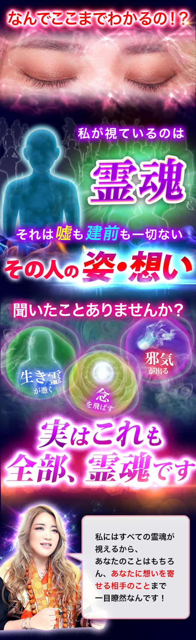なんでここまでわかるの！？ 私が視ているのは霊魂 それは嘘も建前も一切ないその人の姿・想い 聞いたことありませんか？ 生き霊・念・邪気 実はこれも全部、霊魂です 私にはすべての霊魂が視えるから、あなたのことはもちろん、あなたに想いを寄せる相手のことまで一目瞭然なんです！