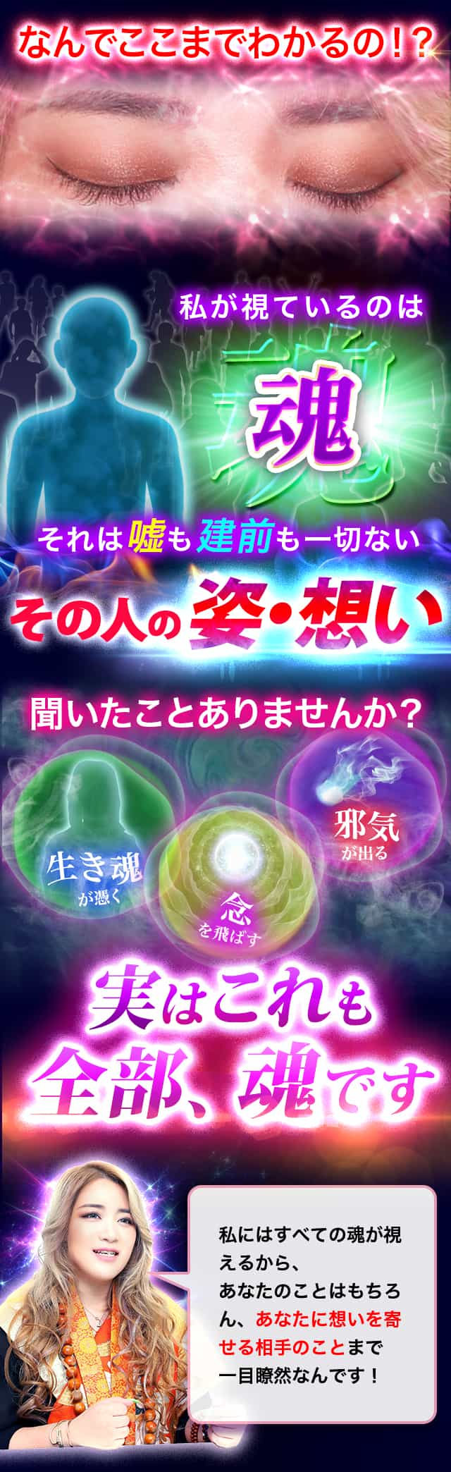 なんでここまでわかるの！？ 私が視ているのは魂 それは嘘も建前も一切ないその人の姿・想い 聞いたことありませんか？ 生き魂・念・邪気 実はこれも全部、魂です 私にはすべての魂が視えるから、あなたのことはもちろん、あなたに想いを寄せる相手のことまで一目瞭然なんです！